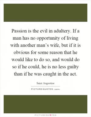 Passion is the evil in adultery. If a man has no opportunity of living with another man’s wife, but if it is obvious for some reason that he would like to do so, and would do so if he could, he is no less guilty than if he was caught in the act Picture Quote #1