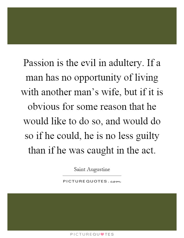Passion is the evil in adultery. If a man has no opportunity of living with another man's wife, but if it is obvious for some reason that he would like to do so, and would do so if he could, he is no less guilty than if he was caught in the act Picture Quote #1