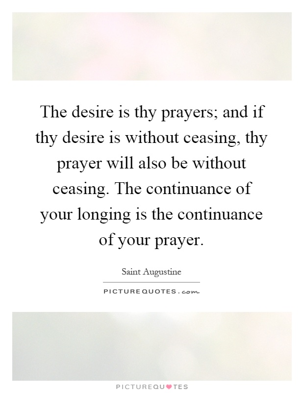 The desire is thy prayers; and if thy desire is without ceasing, thy prayer will also be without ceasing. The continuance of your longing is the continuance of your prayer Picture Quote #1