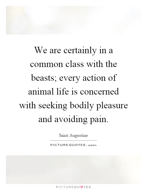 We are certainly in a common class with the beasts; every action of animal life is concerned with seeking bodily pleasure and avoiding pain Picture Quote #1