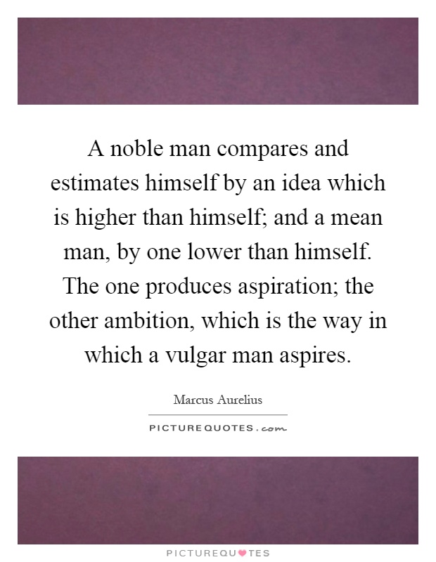A noble man compares and estimates himself by an idea which is higher than himself; and a mean man, by one lower than himself. The one produces aspiration; the other ambition, which is the way in which a vulgar man aspires Picture Quote #1