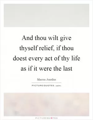 And thou wilt give thyself relief, if thou doest every act of thy life as if it were the last Picture Quote #1