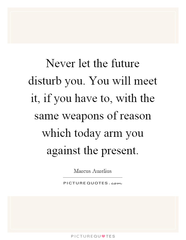 Never let the future disturb you. You will meet it, if you have to, with the same weapons of reason which today arm you against the present Picture Quote #1