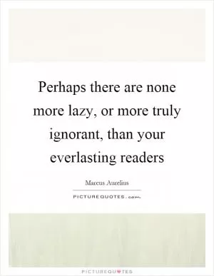 Perhaps there are none more lazy, or more truly ignorant, than your everlasting readers Picture Quote #1