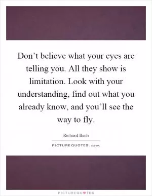 Don’t believe what your eyes are telling you. All they show is limitation. Look with your understanding, find out what you already know, and you’ll see the way to fly Picture Quote #1