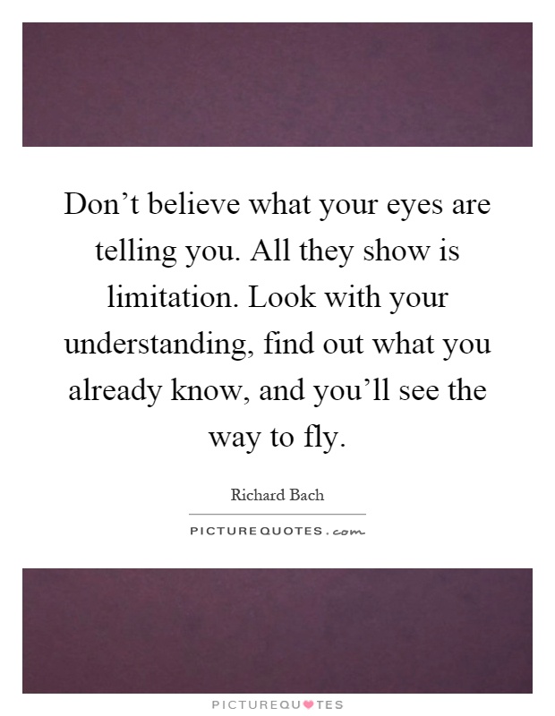 Don't believe what your eyes are telling you. All they show is limitation. Look with your understanding, find out what you already know, and you'll see the way to fly Picture Quote #1