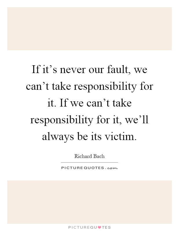 If it's never our fault, we can't take responsibility for it. If we can't take responsibility for it, we'll always be its victim Picture Quote #1