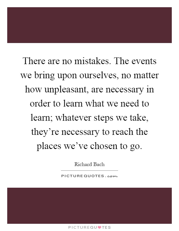 There are no mistakes. The events we bring upon ourselves, no matter how unpleasant, are necessary in order to learn what we need to learn; whatever steps we take, they're necessary to reach the places we've chosen to go Picture Quote #1