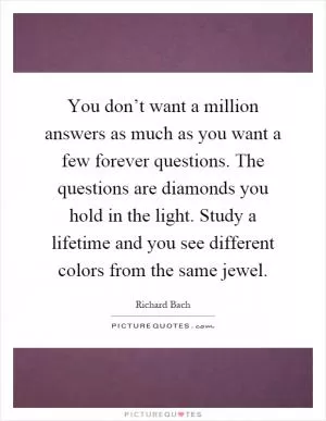 You don’t want a million answers as much as you want a few forever questions. The questions are diamonds you hold in the light. Study a lifetime and you see different colors from the same jewel Picture Quote #1