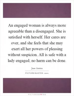 An engaged woman is always more agreeable than a disengaged. She is satisfied with herself. Her cares are over, and she feels that she may exert all her powers of pleasing without suspicion. All is safe with a lady engaged; no harm can be done Picture Quote #1