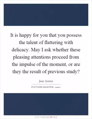 It is happy for you that you possess the talent of flattering with delicacy. May I ask whether these pleasing attentions proceed from the impulse of the moment, or are they the result of previous study? Picture Quote #1