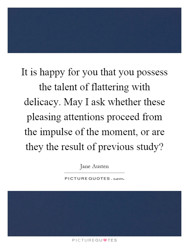 It is happy for you that you possess the talent of flattering with delicacy. May I ask whether these pleasing attentions proceed from the impulse of the moment, or are they the result of previous study? Picture Quote #1