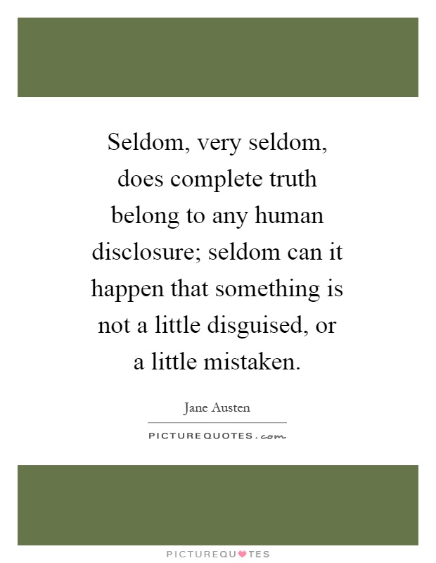 Seldom, very seldom, does complete truth belong to any human disclosure; seldom can it happen that something is not a little disguised, or a little mistaken Picture Quote #1