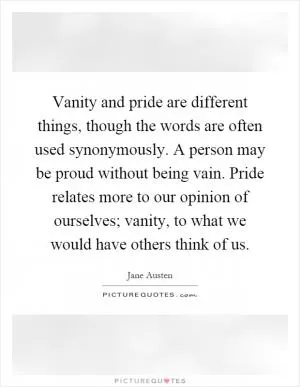 Vanity and pride are different things, though the words are often used synonymously. A person may be proud without being vain. Pride relates more to our opinion of ourselves; vanity, to what we would have others think of us Picture Quote #1