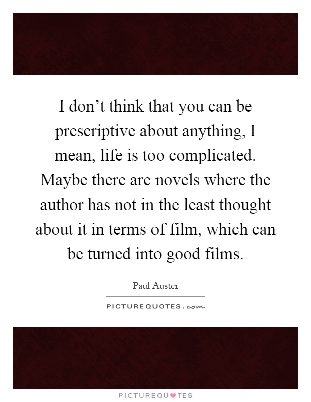 I don't think that you can be prescriptive about anything, I mean, life is too complicated. Maybe there are novels where the author has not in the least thought about it in terms of film, which can be turned into good films Picture Quote #1