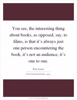You see, the interesting thing about books, as opposed, say, to films, is that it’s always just one person encountering the book, it’s not an audience, it’s one to one Picture Quote #1