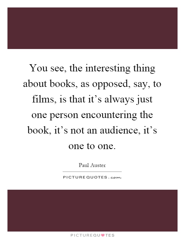 You see, the interesting thing about books, as opposed, say, to films, is that it's always just one person encountering the book, it's not an audience, it's one to one Picture Quote #1