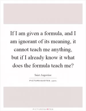 If I am given a formula, and I am ignorant of its meaning, it cannot teach me anything, but if I already know it what does the formula teach me? Picture Quote #1