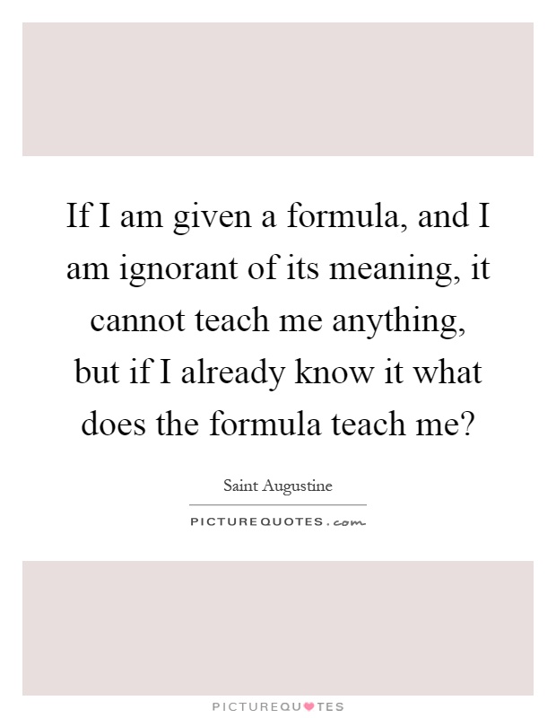 If I am given a formula, and I am ignorant of its meaning, it cannot teach me anything, but if I already know it what does the formula teach me? Picture Quote #1