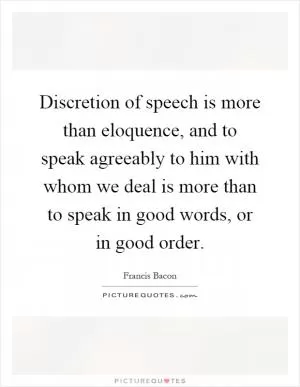 Discretion of speech is more than eloquence, and to speak agreeably to him with whom we deal is more than to speak in good words, or in good order Picture Quote #1