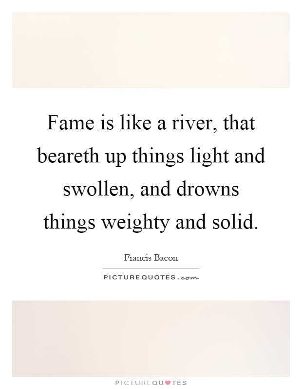 Fame is like a river, that beareth up things light and swollen, and drowns things weighty and solid Picture Quote #1