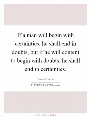 If a man will begin with certainties, he shall end in doubts, but if he will content to begin with doubts, he shall end in certainties Picture Quote #1