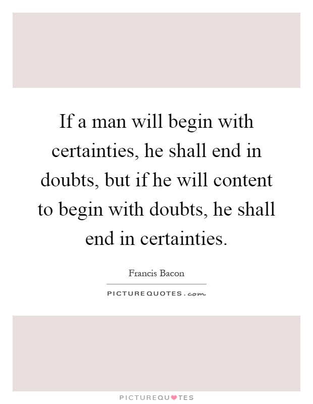 If a man will begin with certainties, he shall end in doubts, but if he will content to begin with doubts, he shall end in certainties Picture Quote #1