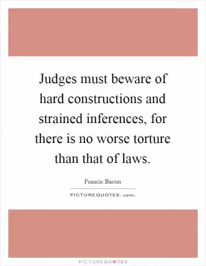 Judges must beware of hard constructions and strained inferences, for there is no worse torture than that of laws Picture Quote #1