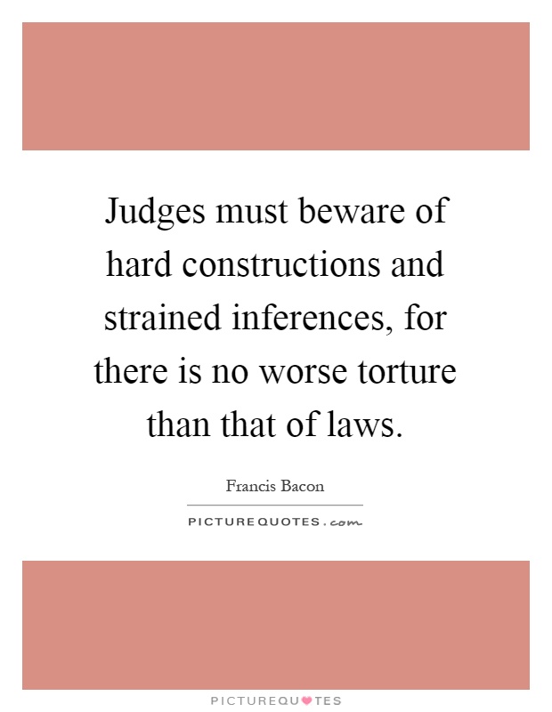 Judges must beware of hard constructions and strained inferences, for there is no worse torture than that of laws Picture Quote #1