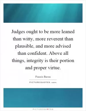 Judges ought to be more leaned than witty, more reverent than plausible, and more advised than confident. Above all things, integrity is their portion and proper virtue Picture Quote #1