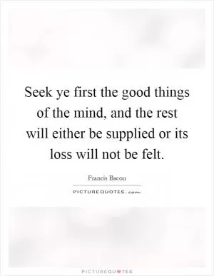 Seek ye first the good things of the mind, and the rest will either be supplied or its loss will not be felt Picture Quote #1