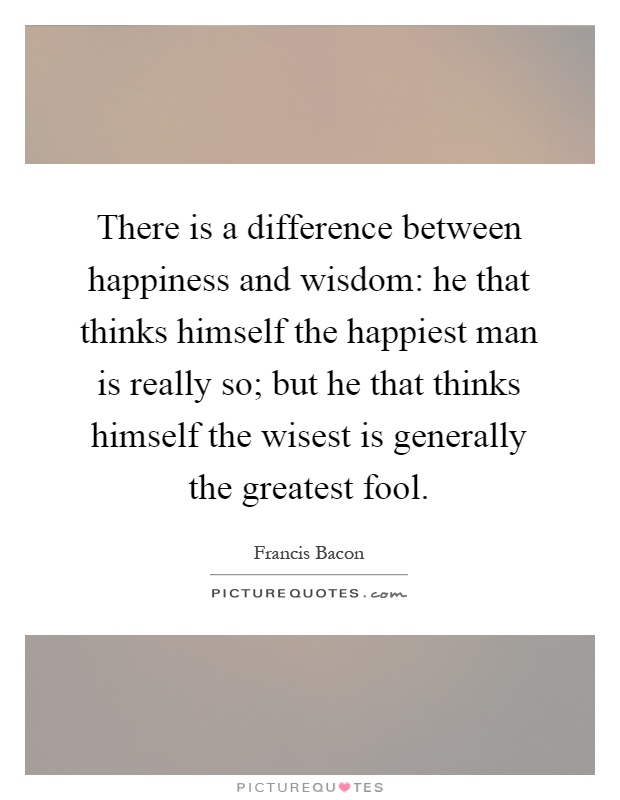 There is a difference between happiness and wisdom: he that thinks himself the happiest man is really so; but he that thinks himself the wisest is generally the greatest fool Picture Quote #1