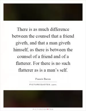 There is as much difference between the counsel that a friend giveth, and that a man giveth himself, as there is between the counsel of a friend and of a flatterer. For there is no such flatterer as is a man’s self Picture Quote #1