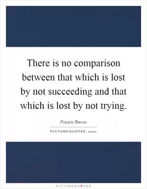 There is no comparison between that which is lost by not succeeding and that which is lost by not trying Picture Quote #1