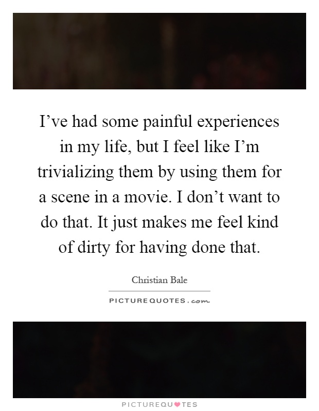 I've had some painful experiences in my life, but I feel like I'm trivializing them by using them for a scene in a movie. I don't want to do that. It just makes me feel kind of dirty for having done that Picture Quote #1