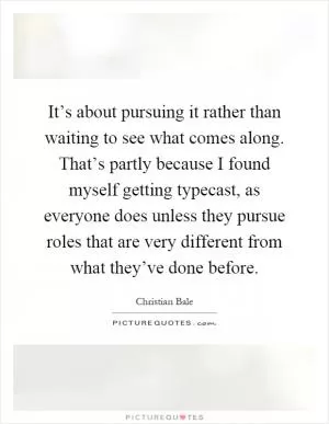 It’s about pursuing it rather than waiting to see what comes along. That’s partly because I found myself getting typecast, as everyone does unless they pursue roles that are very different from what they’ve done before Picture Quote #1