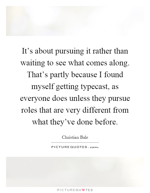 It's about pursuing it rather than waiting to see what comes along. That's partly because I found myself getting typecast, as everyone does unless they pursue roles that are very different from what they've done before Picture Quote #1