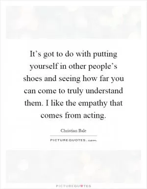 It’s got to do with putting yourself in other people’s shoes and seeing how far you can come to truly understand them. I like the empathy that comes from acting Picture Quote #1