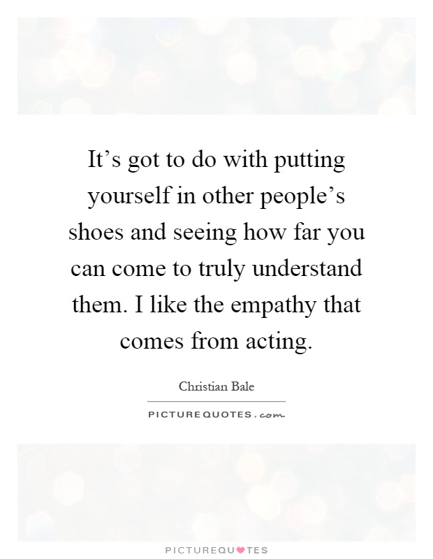 It's got to do with putting yourself in other people's shoes and seeing how far you can come to truly understand them. I like the empathy that comes from acting Picture Quote #1
