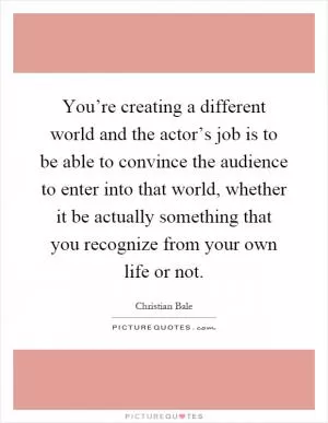 You’re creating a different world and the actor’s job is to be able to convince the audience to enter into that world, whether it be actually something that you recognize from your own life or not Picture Quote #1