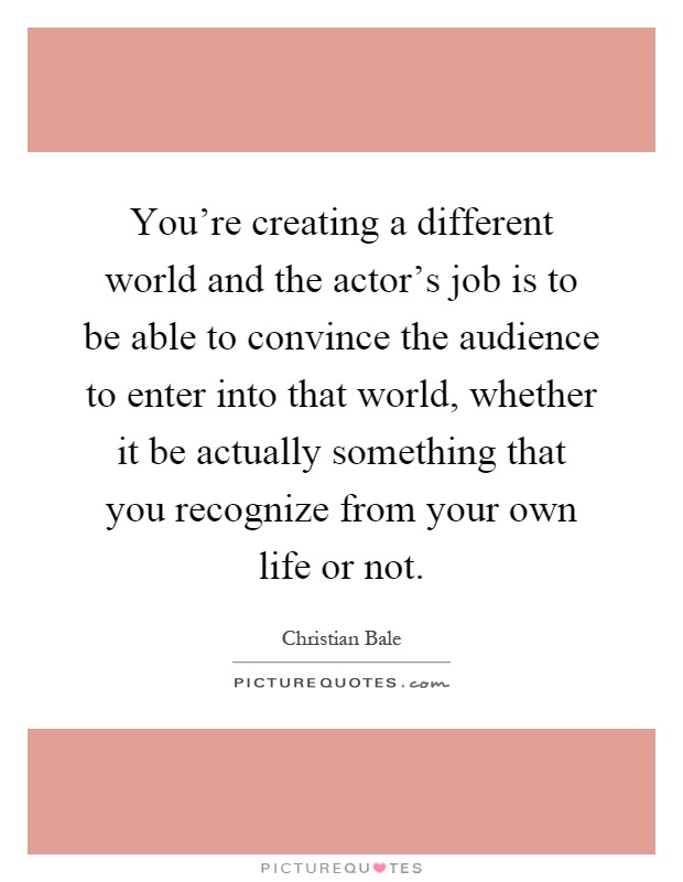 You're creating a different world and the actor's job is to be able to convince the audience to enter into that world, whether it be actually something that you recognize from your own life or not Picture Quote #1
