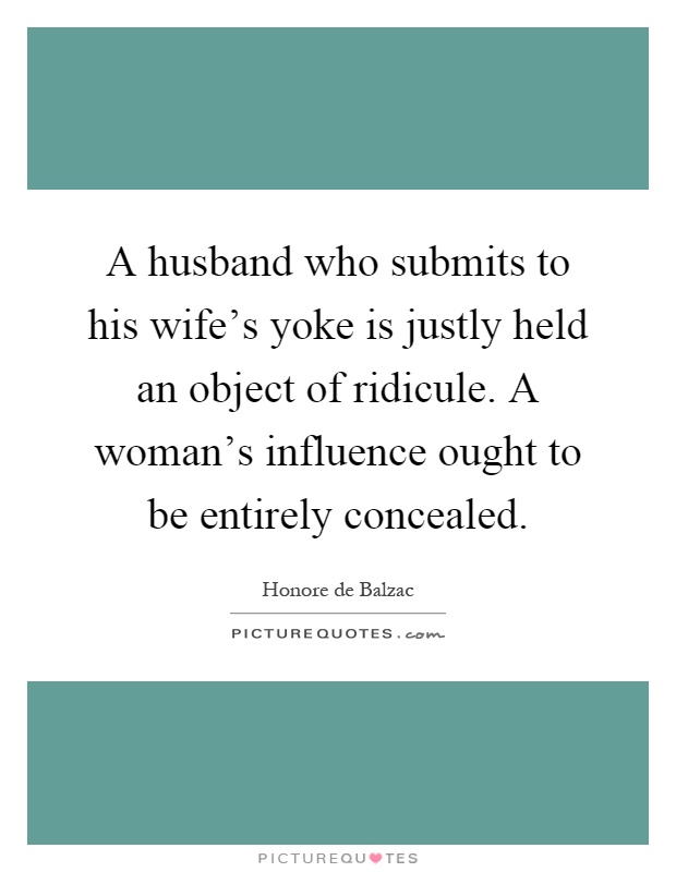 A husband who submits to his wife's yoke is justly held an object of ridicule. A woman's influence ought to be entirely concealed Picture Quote #1