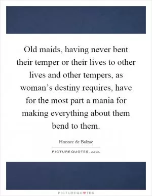Old maids, having never bent their temper or their lives to other lives and other tempers, as woman’s destiny requires, have for the most part a mania for making everything about them bend to them Picture Quote #1
