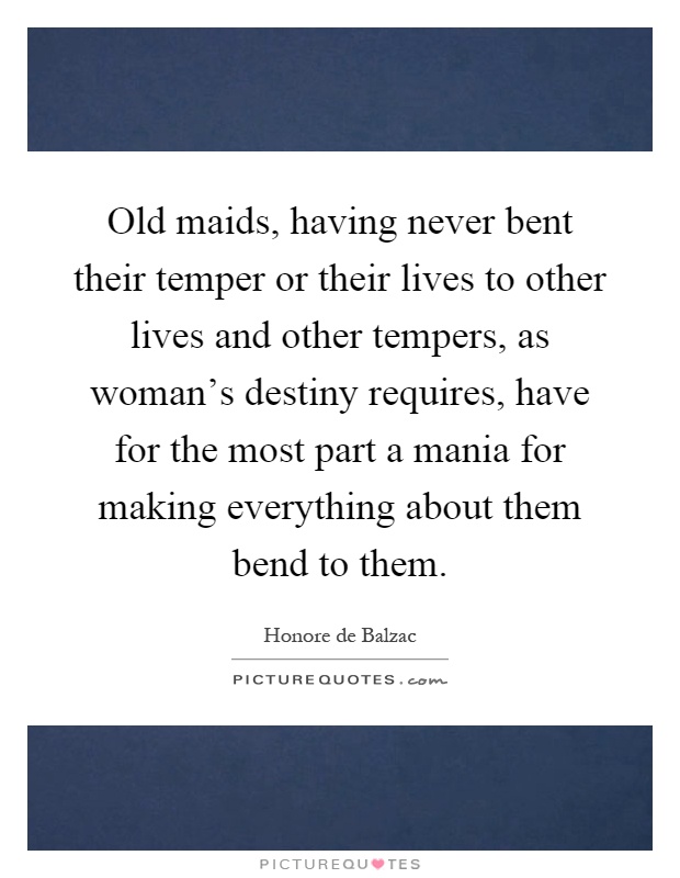 Old maids, having never bent their temper or their lives to other lives and other tempers, as woman's destiny requires, have for the most part a mania for making everything about them bend to them Picture Quote #1