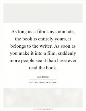 As long as a film stays unmade, the book is entirely yours, it belongs to the writer. As soon as you make it into a film, suddenly more people see it than have ever read the book Picture Quote #1