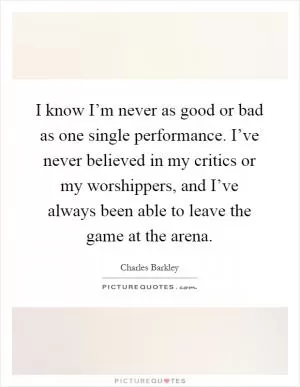 I know I’m never as good or bad as one single performance. I’ve never believed in my critics or my worshippers, and I’ve always been able to leave the game at the arena Picture Quote #1