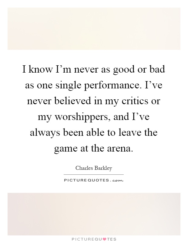 I know I'm never as good or bad as one single performance. I've never believed in my critics or my worshippers, and I've always been able to leave the game at the arena Picture Quote #1