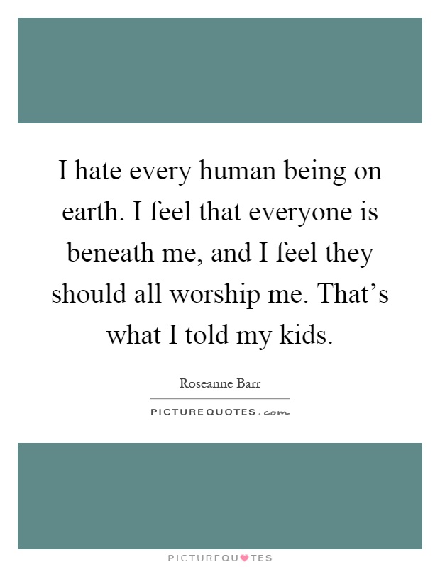 I hate every human being on earth. I feel that everyone is beneath me, and I feel they should all worship me. That's what I told my kids Picture Quote #1