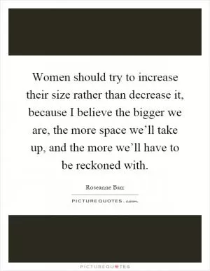 Women should try to increase their size rather than decrease it, because I believe the bigger we are, the more space we’ll take up, and the more we’ll have to be reckoned with Picture Quote #1