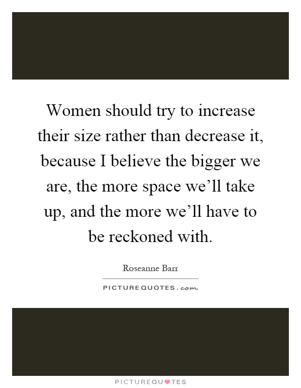 Women should try to increase their size rather than decrease it, because I believe the bigger we are, the more space we'll take up, and the more we'll have to be reckoned with Picture Quote #1
